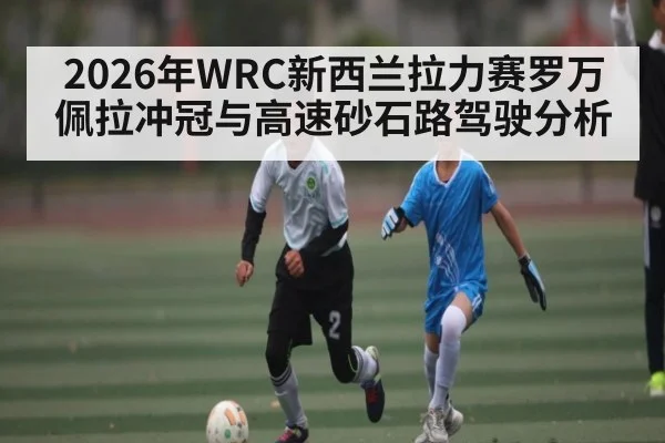 2026年WRC新西兰拉力赛罗万佩拉冲冠与高速砂石路驾驶分析