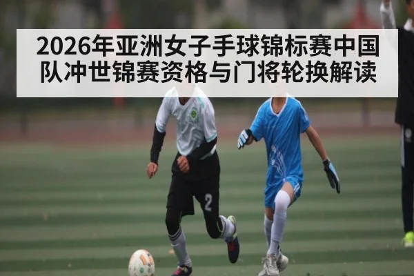 2026年亚洲女子手球锦标赛中国队冲世锦赛资格与门将轮换解读