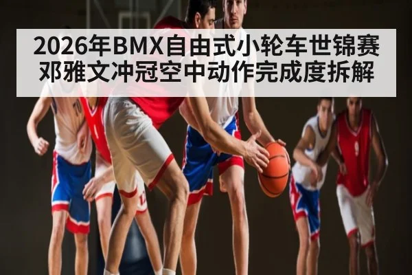 2026年BMX自由式小轮车世锦赛邓雅文冲冠空中动作完成度拆解